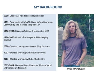 MY BACKGROUND
1990: Grade 12, Rondebosch High School
1991: Paramedic with SADF, Lived in San Bushman
Community and learned to speak San
1992-1995: Business Science (Honours) at UCT
1996-2000: Financial Manager at U Managing
Conflict
2000+ Started management consulting business
2007+ Started working with Citizen Surveys
2013+ Started working with Bertha Centre
2013-2014: National Coordinator of African Social
Entrepreneurs Network Me as a UCT Student
 