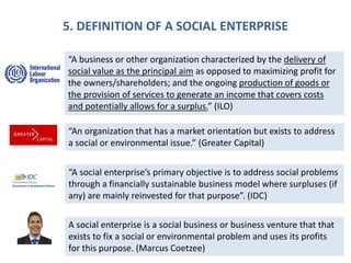 5. DEFINITION OF A SOCIAL ENTERPRISE
“A business or other organization characterized by the delivery of
social value as the principal aim as opposed to maximizing profit for
the owners/shareholders; and the ongoing production of goods or
the provision of services to generate an income that covers costs
and potentially allows for a surplus.” (ILO)
“An organization that has a market orientation but exists to address
a social or environmental issue.” (Greater Capital)
“A social enterprise’s primary objective is to address social problems
through a financially sustainable business model where surpluses (if
any) are mainly reinvested for that purpose”. (IDC)
A social enterprise is a social business or business venture that that
exists to fix a social or environmental problem and uses its profits
for this purpose. (Marcus Coetzee)
 