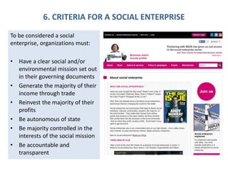 6. CRITERIA FOR A SOCIAL ENTERPRISE
To be considered a social
enterprise, organizations must:
• Have a clear social and/or
environmental mission set out
in their governing documents
• Generate the majority of their
income through trade
• Reinvest the majority of their
profits
• Be autonomous of state
• Be majority controlled in the
interests of the social mission
• Be accountable and
transparent
 