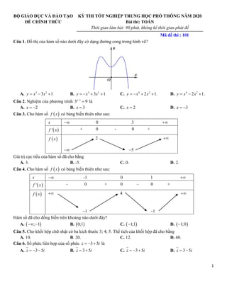 1
BỘ GIÁO DỤC VÀ ĐÀO TẠO
ĐỀ CHÍNH THỨC
KỲ THI TỐT NGHIỆP TRUNG HỌC PHỔ THÔNG NĂM 2020
Bài thi: TOÁN
Thời gian làm bài: 90 phút, không kể thời gian phát đề
Mã đề thi : 101
Câu 1. Đồ thị của hàm số nào dưới đây có dạng đường cong trong hình vẽ?
A. 3 2
3 1
  
y x x B. 3 2
3 1
   
y x x C. 4 2
2 1.
   
y x x D. 4 2
2 1.
  
y x x
Câu 2. Nghiệm của phương trình 1
3 9


x
là
A. 2
 
x B. 3

x C. 2

x D. 3
 
x
Câu 3. Cho hàm số  
f x có bảng biến thiên như sau:
x  0 3 
 
'
f x + 0 - 0 +
 
f x 2 
 5

Giá trị cực tiểu của hàm số đã cho bằng
A. 3. B. -5. C. 0. D. 2.
Câu 4. Cho hàm số  
f x có bảng biến thiên như sau:
x  -1 0 1 
 
'
f x  0 + 0  0 +
 
f x  4 
1
 1

Hàm số đã cho đồng biến trên khoảng nào dưới đây?
A.  
; 1
  B.  
0;1 C.  
1;1
 D.  
1;0

Câu 5. Cho khối hộp chữ nhật có ba kích thước 3; 4; 5. Thể tích của khối hộp đã cho bằng
A. 10. B. 20. C. 12. D. 60.
Câu 6. Số phức liên hợp của số phức 3 5
  
z i là
A. 3 5
  
z i B. 3 5
 
z i C. 3 5
  
z i D. 3 5
 
z i
 