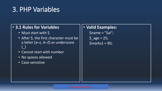 3. PHP Variables
• 3.1 Rules for Variables
• Must start with $
• After $, the first character must be
a letter (a–z, A–Z) or underscore
(_)
• Cannot start with number
• No spaces allowed
• Case-sensitive
• Valid Examples:
$name = "Sai";
$_age = 25;
$marks1 = 90;
Prepared By: Kale J. N.
 
