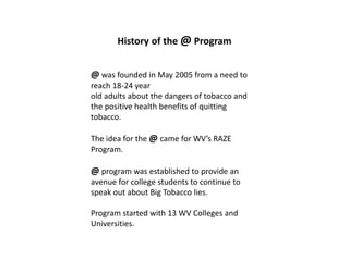 History of the @ Program


@ was founded in May 2005 from a need to
reach 18-24 year
old adults about the dangers of tobacco and
the positive health benefits of quitting
tobacco.

The idea for the @ came for WV’s RAZE
Program.

@ program was established to provide an
avenue for college students to continue to
speak out about Big Tobacco lies.

Program started with 13 WV Colleges and
Universities.
 