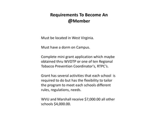Requirements To Become An
             @Member


Must be located in West Virginia.

Must have a dorm on Campus.

Complete mini grant application which maybe
obtained thru WVDTP or one of ten Regional
Tobacco Prevention Coordinator's, RTPC’s.

Grant has several activities that each school is
required to do but has the flexibility to tailor
the program to meet each schools different
rules, regulations, needs.

WVU and Marshall receive $7,000.00 all other
schools $4,000.00.
 