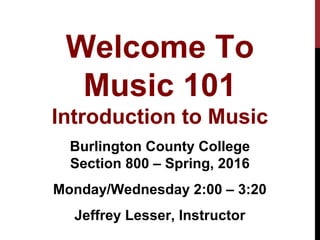 Welcome To
Music 101
Introduction to Music
Burlington County College
Section 800 – Spring, 2016
Monday/Wednesday 2:00 – 3:20
Jeffrey Lesser, Instructor
 
