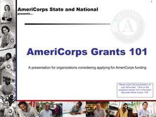 AmeriCorps State and National  presents… AmeriCorps Grants 101 A presentation for organizations considering applying for AmeriCorps funding 1 Please watch the presentation on your full screen.  Click on the projection screen icon in the lower right side where it says,  “full”. 