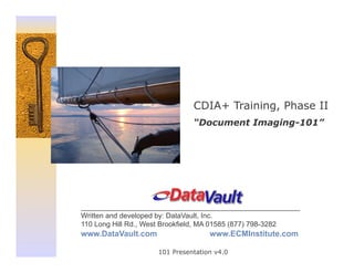 CDIA+ Training, Phase II
                              “Document Imaging-101”




_______________________________________________________
Written and developed by: DataVault, Inc.
110 Long Hill Rd., West Brookfield, MA 01585 (877) 798-3282
www.DataVault.com                  www.ECMInstitute.com

                    101 Presentation v4.0
 