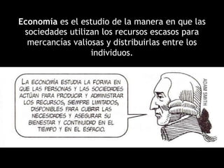 Economía es el estudio de la manera en que las
sociedades utilizan los recursos escasos para
mercancías valiosas y distribuirlas entre los
individuos.
 