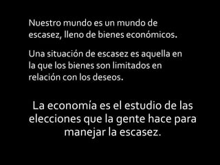 La economía es el estudio de las
elecciones que la gente hace para
manejar la escasez.
Nuestro mundo es un mundo de
escasez, lleno de bienes económicos.
Una situación de escasez es aquella en
la que los bienes son limitados en
relación con los deseos.
 