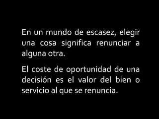 En un mundo de escasez, elegir
una cosa significa renunciar a
alguna otra.
El coste de oportunidad de una
decisión es el valor del bien o
servicio al que se renuncia.
 