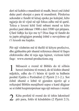 deri në kohën e mundimit të madh, brezi ynë është
duke parë shenjat e para të mundimit. Përderisa
sekondat e fundit të kësaj epoke po kalojnë, këto
ngjarje do të vijnë në një fokus edhe më të qartë.
Teksa e lexoni këtë listë mbani mend se këto
profeci janë shkruar 1900 e deri 3500 vjet përpara.
Çfarë lidhje ka kjo me ty? Disa faqe të fundit do
ta japin përgjigjen prandaj është e nevojshme që
t’i lexosh me kujdes.
Për një vështrim më të thellë të këtyre profecive,
dhe gjithashtu për shumë referenca shtesë të faqes
elektronike dhe të reja nga lajmet, vizitoni këtë
faqe: www.eternal-productions.org
1 Mësuesit e rremë të Biblës do të sillnin
herezi (mësime të rreme), do të kishin shumë
ndjekës, edhe do t’i bënin të tjerët ta hidhnin
poshtë Fjalën e Perëndisë (2 Pjetrit 2:1-2.). Sot
është shumë e lehtë të gjenden njerëz që e
refuzojnë Biblën menjëherë sepse e kanë dëgjuar
se si është keqinterpretuar nga një mësues i rremë.
2 Këta profetë të rremë do të ishin lakmitarë
për para, folës të këndshëm (2 Pjetrit 2:3).
 
