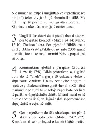Një numër në rritje i ungjilltarëve (“predikuesve
biblik”) televiziv janë një shembull i tillë. Me
qëllim që të përfitojnë nga ju ata i përdredhin
Shkrimet duke përdorur fjalë çorientuese.
3 Ungjilli i krishterë do të predikohet si dëshmi
për të gjithë kombet. (Mateu 24:14; Marku
13:10; Zbulesa 14:6). Sot, pjesë të Biblës ose e
gjithë Bibla është përkthyer në mbi 2300 gjuhë
dhe dialekte duke mbuluar mbi 90% të popullsisë
së botës.
4 Komunikimi global i paraparë (Zbulesa
11:9-10; 17:8). Bibla profetizon se e gjithë
bota do të “sheh” ngjarje të caktuara duke u
shpalosur. Zbulimi i televizorit dhe dërgimi i
rrjeteve globale satelitore gjatë shekullit XX bëjnë
të mundur që lajmi të udhëtojë nëpër botë për herë
të parë me shpejtësinë e dritës. Mbani mend se në
ditët e apostullit Gjon, lajmi është shpërndarë me
shpejtësinë e ecjes së kalit.
5 Qenia njerëzore do të kishte kapacitet për të
shkatërruar çdo jetë (Mateu 24:21-22).
Konsideroni se kur Jezusi e ka bërë këtë profeci
 