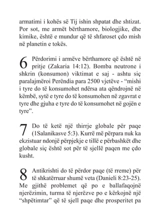 armatimi i kohës së Tij ishin shpatat dhe shtizat.
Por sot, me armët bërthamore, biologjike, dhe
kimike, është e mundur që të shfaroset çdo mish
në planetin e tokës.
6 Përdorimi i armëve bërthamore që është në
pritje (Zakaria 14:12). Bomba neutrone i
shkrin (konsumon) viktimat e saj - ashtu siç
paralajmëroi Perëndia para 2500 vjetëve - “mishi
i tyre do të konsumohet ndërsa ata qëndrojnë në
këmbë, sytë e tyre do të konsumohen në zgavrat e
tyre dhe gjuha e tyre do të konsumohet në gojën e
tyre”.
7 Do të ketë një thirrje globale për paqe
(1Salanikasve 5:3). Kurrë më përpara nuk ka
ekzistuar ndonjë përpjekje e tillë e përbashkët dhe
globale siç është sot për të sjellë paqen me çdo
kusht.
8 Antikrishti do të përdor paqe (të rreme) për
të shkatërruar shumë veta (Danieli 8:23-25).
Me gjithë problemet që po e ballafaqojnë
njerëzimin, turma të njerëzve po e kërkojnë një
“shpëtimtar” që të sjell paqe dhe prosperitet pa
 