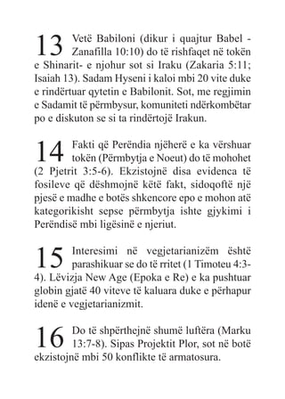 13 Vetë Babiloni (dikur i quajtur Babel -
Zanafilla 10:10) do të rishfaqet në tokën
e Shinarit- e njohur sot si Iraku (Zakaria 5:11;
Isaiah 13). Sadam Hyseni i kaloi mbi 20 vite duke
e rindërtuar qytetin e Babilonit. Sot, me regjimin
e Sadamit të përmbysur, komuniteti ndërkombëtar
po e diskuton se si ta rindërtojë Irakun.
14 Fakti që Perëndia njëherë e ka vërshuar
tokën (Përmbytja e Noeut) do të mohohet
(2 Pjetrit 3:5-6). Ekzistojnë disa evidenca të
fosileve që dëshmojnë këtë fakt, sidoqoftë një
pjesë e madhe e botës shkencore epo e mohon atë
kategorikisht sepse përmbytja ishte gjykimi i
Perëndisë mbi ligësinë e njeriut.
15 Interesimi në vegjetarianizëm është
parashikuar se do të rritet (1 Timoteu 4:3-
4). Lëvizja New Age (Epoka e Re) e ka pushtuar
globin gjatë 40 viteve të kaluara duke e përhapur
idenë e vegjetarianizmit.
16 Do të shpërthejnë shumë luftëra (Marku
13:7-8). Sipas Projektit Plor, sot në botë
ekzistojnë mbi 50 konflikte të armatosura.
 
