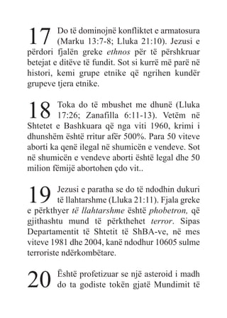 17 Do të dominojnë konfliktet e armatosura
(Marku 13:7-8; Lluka 21:10). Jezusi e
përdori fjalën greke ethnos për të përshkruar
betejat e ditëve të fundit. Sot si kurrë më parë në
histori, kemi grupe etnike që ngrihen kundër
grupeve tjera etnike.
18 Toka do të mbushet me dhunë (Lluka
17:26; Zanafilla 6:11-13). Vetëm në
Shtetet e Bashkuara që nga viti 1960, krimi i
dhunshëm është rritur afër 500%. Para 50 viteve
aborti ka qenë ilegal në shumicën e vendeve. Sot
në shumicën e vendeve aborti është legal dhe 50
milion fëmijë abortohen çdo vit..
19 Jezusi e paratha se do të ndodhin dukuri
të llahtarshme (Lluka 21:11). Fjala greke
e përkthyer të llahtarshme është phobetron, që
gjithashtu mund të përkthehet terror. Sipas
Departamentit të Shtetit të ShBA-ve, në mes
viteve 1981 dhe 2004, kanë ndodhur 10605 sulme
terroriste ndërkombëtare.
20 Është profetizuar se një asteroid i madh
do ta godiste tokën gjatë Mundimit të
 