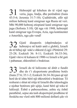 31 Hebrenjtë që kthehen do të vijnë nga
veriu, jugu, lindja, dhe perëndimi (Isaia
43:5-6; Jeremia 31:7-10). Çuditërisht, afër një
milion hebrenj kanë emigruar nga Rusia në veri.
Mbi 90,000 hebrenj etiopianë kanë emigruar nga
jugu (Sofonia 3:10). Që nga viti 1948, hebrenjtë
kanë emigruar nga Evropa, Azia, nga kontinentet
e Amerikës, nga çdo vend!
32 Gjatë diasporës (shpërndarjes së
hebrenjve në katër anët e globit), Izraeli
do të bëhej një tokë e shkretë (Ligji i Përtërirë 29:
23-28; Ezekieli 36: 8-11; Ezekieli 36:33-36).
Gjatë viteve të kaluara të 1900-ve Izraeli u bë gati
i pabanuar, shkretëtirë e braktisur.
33 Izraeli do të lulëzonte në ditët e fundit
dhe do t’i eksportonte prodhime botës
(Isaia 27:6; 35:1-2; Ezekieli 36:34-36) pasi që një
herë do të ishte bërë një shkretëtirë e braktisur. Të
reshurat e shiut në rritje të Izraelit dhe teknologjia
e njohur botërore për ujitje, kanë bërë që toka të
lulëzojë. Është e pabesueshme, ashtu siç është
parathënë, sepse ata tash eksportojnë prodhime të
freskëta me vlerë mbi 800 milionë dollarë çdo vit
 