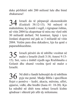 duke përfshirë mbi 200 milionë lule dhe bimë
zbukuruese!
34 Izraeli do të përparojë ekonomikisht
(Ezekieli 38:12-13). Në mënyrë të
mahnitshme, ky komb i vogël, i rigrupuar rishtas,
në vitin 2004 ka eksportuar të mira me vlerë mbi
30 miliardë dollarë. Në kontrast, fqinji i tyre
Jordani eksportoi më pak se 3 miliardë në vitin
2004. Vetëm para disa dekadave, kjo ka qenë e
paparashikueshme.
35 Izraeli përsëri do të mbillte vreshtat në
malet e Izraelit (Joeli 3:18; Amosi 9:13-
15). Sot, vera e ëmbël rrjedh nga Rrafshnalta e
Golanit dhe shumë vreshta tjerë në malet e
Izraelit.
36 Në ditët e fundit hebrenjtë do të mbillnin
pyje me pemë. Madje Bibla i specifikon
llojet e pemëve – kedri, akacia, mërsina, ulliri,
qiparisi, vidhi, dhe bredhi (Isaia 41: 18-20). Kjo
ka ndodhë në ditët tona mbasi Izraeli kishte
qëndruar i shkretë për afër dy mileniume.
 