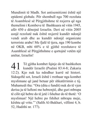 Mundimit të Madh. Sot antisemitizmi është një
epidemi globale. Për shembull nga 700 rezoluta
të Asamblesë së Përgjithshme të nxjerra që nga
themelimi i Kombeve të Bashkuara në vitin 1945,
afër 450 e dënojnë Izraelin. Deri në vitin 2005
asnjë rezolutë nuk është nxjerrë kundër ndonjë
vendi arab dhe as kundër ndonjë organizate
terroriste arabe! Me fjalë të tjera, nga 190 kombe
në OKB, mbi 60% e të gjithë rezolutave të
Asamblesë së Përgjithshme e qortojnë vetëm një
anëtar, Izraelin!
41 Të gjitha kombet fqinje do të bashkohen
kundër Izraelit (Psalmi 83:4-8; Zakaria
12:2). Kjo nuk ka ndodhur kurrë në histori.
Sidoqoftë sot, Izraeli është i rrethuar nga kombet
myslimane që janë betuar për shkatërrimin e tij.
Muhamedi tha: “Ora (dita e fundit) nuk do të vjen
derisa ju të luftoni me hebrenjtë, dhe guri mbrapa
të cilit një hebre do të jetë i fshehur do të thotë: ‘O
mysliman! Një hebre po fshihet mbrapa meje,
kështu që vrite.”’ (Salih Al-Bukhari, vëllimi 4, b.
52, Hadithi nr. 177).
 