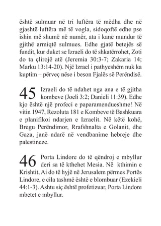 është sulmuar në tri luftëra të mëdha dhe në
gjashtë luftëra më të vogla, sidoqoftë edhe pse
ishin më shumë në numër, ata i kanë mundur të
gjithë armiqtë sulmues. Edhe gjatë betejës së
fundit, kur duket se Izraeli do të shkatërrohet, Zoti
do ta çlirojë atë (Jeremia 30:3-7; Zakaria 14;
Marku 13:14-20). Një Izrael i pathyeshëm nuk ka
kuptim – përveç nëse i beson Fjalës së Perëndisë.
45 Izraeli do të ndahet nga ana e të gjitha
kombeve (Joeli 3:2; Danieli 11:39). Edhe
kjo është një profeci e paparamendueshme! Në
vitin 1947, Rezoluta 181 e Kombeve të Bashkuara
e planifikoi ndarjen e Izraelit. Në këtë kohë,
Bregu Perëndimor, Rrafshnalta e Golanit, dhe
Gaza, janë ndarë në vendbanime hebreje dhe
palestineze.
46 Porta Lindore do të qëndroj e mbyllur
deri sa të kthehet Mesia. Në kthimin e
Krishtit, Ai do të hyjë në Jerusalem përmes Portës
Lindore, e cila tashmë është e blombuar (Ezekieli
44:1-3). Ashtu siç është profetizuar, Porta Lindore
mbetet e mbyllur.
 