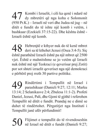 47 Kombi i Izraelit, i cili ka qenë i ndarë në
dy mbretëri që nga koha e Solomonit
(950 Pr.K.) – Izraeli në veri dhe Judea në jug – në
ditët e fundit do të ishte një komb i vetëm, i
bashkuar (Ezekieli 37:15-22). Dhe kështu është -
Izraeli është një komb.
48 Hebrenjtë e kthyer nuk do të kenë mbret
deri sa të kthehet Jezusi (Osea 3:4-5). Siç
është parathënë Izraeli është pa një mbret që 2500
vjet. Është e mahnitshme se jo vetëm që Izraeli
nuk është më një Teokraci (e qeverisur prej Zotit)
por sot shteti izraelit qeveriset nga një demokraci
e përbërë prej rreth 30 partive politike.
49 Rindërtimi i Tempullit në Izrael i
parashikuar (Danieli 9:27; 12:11; Marku
13:14; 2 Selanikasve 2:4; Zbulesa 11:1-2). Profeti
Daniel, Jezusi, Pali, dhe Gjoni të gjithë i referohen
Tempullit në ditët e fundit. Prandaj ne e dimë se
duhet të rindërtohet. Përgatitjet nga Instituti i
Tempullit janë afër përfundimit!
50 Flijimet e tempullit do të rivendoseshin
në Izrael në ditët e fundit (Danieli 9:27;
 