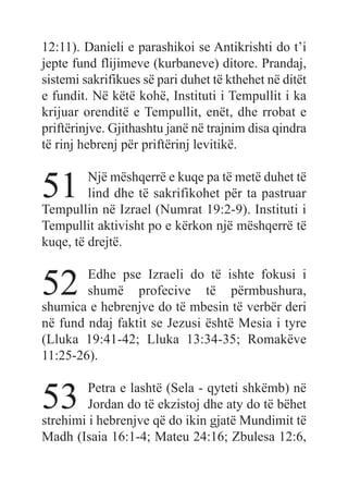 12:11). Danieli e parashikoi se Antikrishti do t’i
jepte fund flijimeve (kurbaneve) ditore. Prandaj,
sistemi sakrifikues së pari duhet të kthehet në ditët
e fundit. Në këtë kohë, Instituti i Tempullit i ka
krijuar orenditë e Tempullit, enët, dhe rrobat e
priftërinjve. Gjithashtu janë në trajnim disa qindra
të rinj hebrenj për priftërinj levitikë.
51 Një mëshqerrë e kuqe pa të metë duhet të
lind dhe të sakrifikohet për ta pastruar
Tempullin në Izrael (Numrat 19:2-9). Instituti i
Tempullit aktivisht po e kërkon një mëshqerrë të
kuqe, të drejtë.
52 Edhe pse Izraeli do të ishte fokusi i
shumë profecive të përmbushura,
shumica e hebrenjve do të mbesin të verbër deri
në fund ndaj faktit se Jezusi është Mesia i tyre
(Lluka 19:41-42; Lluka 13:34-35; Romakëve
11:25-26).
53 Petra e lashtë (Sela - qyteti shkëmb) në
Jordan do të ekzistoj dhe aty do të bëhet
strehimi i hebrenjve që do ikin gjatë Mundimit të
Madh (Isaia 16:1-4; Mateu 24:16; Zbulesa 12:6,
 