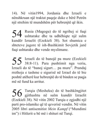 14). Në vitin1994, Jordania dhe Izraeli e
nënshkruan një traktat paqeje duke e bërë Petrën
një strehim të mundshëm për hebrenjtë që ikin.
54 Rusia (Magogu) do të ngrihej si fuqi
ushtarake dhe ta udhëhiqte një sulm
kundër Izraelit (Ezekieli 38). Sot shumica e
shteteve jugore të ish-Bashkimit Sovjetik janë
fuqi ushtarake dhe vende myslimane.
55 Izraeli do të banojë pa mure (Ezekieli
38:8-11). Para pushtimit nga veriu,
Izraeli do të “banoj sigurt… pa mure”. Prandaj
rrethoja e tashme e sigurisë në Izrael do të bie
poshtë atëherë kur hebrenjtë do të binden se paqja
më në fund ka arritur.
56 Turqia (Mesheku) do të bashkëngjitet
gjithashtu në sulm kundër Izraelit
(Ezekieli 38). Në vitin 2002 Turqia e zgjodhi një
parti pro-islamike që të qeverisë vendin. Në vitin
2005 libri antisemitist Mein Kampf (“Mundimi
im”) i Hitlerit u bë më i shituri në Turqi.
 