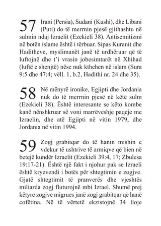 57 Irani (Persia), Sudani (Kushi), dhe Libani
(Puti) do të merrnin pjesë gjithashtu në
sulmin ndaj Izraelit (Ezekieli 38). Antisemitizmi
në botën islame është i tërbuar. Sipas Kuranit dhe
Haditheve, myslimanët janë të urdhëruar që të
luftojnë dhe t’i vrasin jobesimtarët në Xhihad
(luftë e shenjtë) nëse nuk kthehen në islam (Sura
9:5 dhe 47:4; vëll. 1, b.2, Hadithi nr. 24 dhe 35).
58 Në mënyrë ironike, Egjipti dhe Jordania
nuk do të merrnin pjesë në këtë sulm
(Ezekieli 38). Është interesante se këto kombe
kanë nënshkruar së voni marrëveshje paqeje me
Izraelin, dhe atë Egjipti në vitin 1979, dhe
Jordania në vitin 1994.
59 Zogj grabitqar do të hanin mishin e
vdekur të ushtrive të armiqve që bien në
betejë kundër Izraelit (Ezekieli 39:4, 17; Zbulesa
19:17-21). Është një fakt i njohur pak se Izraeli
është kryevendi i botës për shtegtimin e zogjve.
Gjatë shtegtimit të pranverës dhe vjeshtës
miliarda zogj fluturojnë mbi Izrael. Shumë prej
këtyre zogjve migrues janë zogj grabitqar që hanë
cofëtina. Në të vërtetë ekzistojnë 34 lloje
 