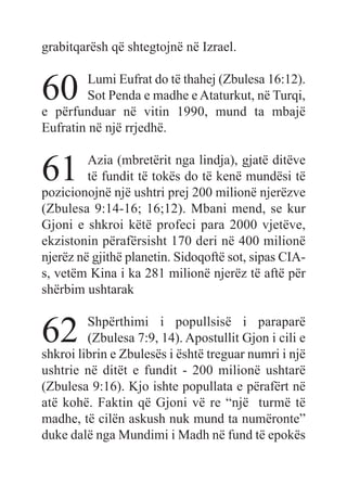 grabitqarësh që shtegtojnë në Izrael.
60 Lumi Eufrat do të thahej (Zbulesa 16:12).
Sot Penda e madhe e Ataturkut, në Turqi,
e përfunduar në vitin 1990, mund ta mbajë
Eufratin në një rrjedhë.
61 Azia (mbretërit nga lindja), gjatë ditëve
të fundit të tokës do të kenë mundësi të
pozicionojnë një ushtri prej 200 milionë njerëzve
(Zbulesa 9:14-16; 16;12). Mbani mend, se kur
Gjoni e shkroi këtë profeci para 2000 vjetëve,
ekzistonin përafërsisht 170 deri në 400 milionë
njerëz në gjithë planetin. Sidoqoftë sot, sipas CIA-
s, vetëm Kina i ka 281 milionë njerëz të aftë për
shërbim ushtarak
62 Shpërthimi i popullsisë i paraparë
(Zbulesa 7:9, 14). Apostullit Gjon i cili e
shkroi librin e Zbulesës i është treguar numri i një
ushtrie në ditët e fundit - 200 milionë ushtarë
(Zbulesa 9:16). Kjo ishte popullata e përafërt në
atë kohë. Faktin që Gjoni vë re “një turmë të
madhe, të cilën askush nuk mund ta numëronte”
duke dalë nga Mundimi i Madh në fund të epokës
 
