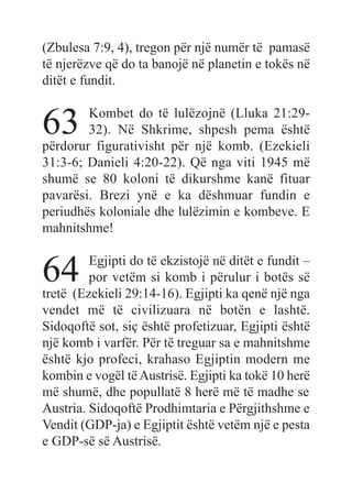 (Zbulesa 7:9, 4), tregon për një numër të pamasë
të njerëzve që do ta banojë në planetin e tokës në
ditët e fundit.
63 Kombet do të lulëzojnë (Lluka 21:29-
32). Në Shkrime, shpesh pema është
përdorur figurativisht për një komb. (Ezekieli
31:3-6; Danieli 4:20-22). Që nga viti 1945 më
shumë se 80 koloni të dikurshme kanë fituar
pavarësi. Brezi ynë e ka dëshmuar fundin e
periudhës koloniale dhe lulëzimin e kombeve. E
mahnitshme!
64 Egjipti do të ekzistojë në ditët e fundit –
por vetëm si komb i përulur i botës së
tretë (Ezekieli 29:14-16). Egjipti ka qenë një nga
vendet më të civilizuara në botën e lashtë.
Sidoqoftë sot, siç është profetizuar, Egjipti është
një komb i varfër. Për të treguar sa e mahnitshme
është kjo profeci, krahaso Egjiptin modern me
kombin e vogël tëAustrisë. Egjipti ka tokë 10 herë
më shumë, dhe popullatë 8 herë më të madhe se
Austria. Sidoqoftë Prodhimtaria e Përgjithshme e
Vendit (GDP-ja) e Egjiptit është vetëm një e pesta
e GDP-së së Austrisë.
 