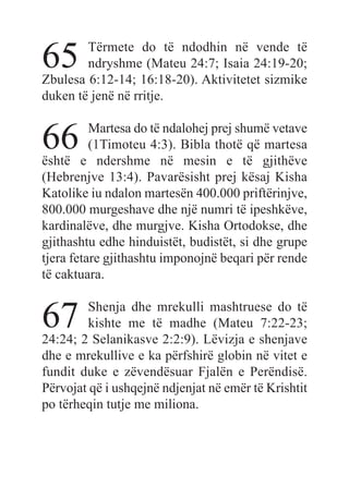 65 Tërmete do të ndodhin në vende të
ndryshme (Mateu 24:7; Isaia 24:19-20;
Zbulesa 6:12-14; 16:18-20). Aktivitetet sizmike
duken të jenë në rritje.
66 Martesa do të ndalohej prej shumë vetave
(1Timoteu 4:3). Bibla thotë që martesa
është e ndershme në mesin e të gjithëve
(Hebrenjve 13:4). Pavarësisht prej kësaj Kisha
Katolike iu ndalon martesën 400.000 priftërinjve,
800.000 murgeshave dhe një numri të ipeshkëve,
kardinalëve, dhe murgjve. Kisha Ortodokse, dhe
gjithashtu edhe hinduistët, budistët, si dhe grupe
tjera fetare gjithashtu imponojnë beqari për rende
të caktuara.
67 Shenja dhe mrekulli mashtruese do të
kishte me të madhe (Mateu 7:22-23;
24:24; 2 Selanikasve 2:2:9). Lëvizja e shenjave
dhe e mrekullive e ka përfshirë globin në vitet e
fundit duke e zëvendësuar Fjalën e Perëndisë.
Përvojat që i ushqejnë ndjenjat në emër të Krishtit
po tërheqin tutje me miliona.
 