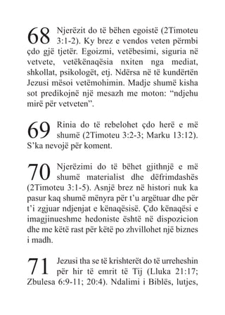 68 Njerëzit do të bëhen egoistë (2Timoteu
3:1-2). Ky brez e vendos veten përmbi
çdo gjë tjetër. Egoizmi, vetëbesimi, siguria në
vetvete, vetëkënaqësia nxiten nga mediat,
shkollat, psikologët, etj. Ndërsa në të kundërtën
Jezusi mësoi vetëmohimin. Madje shumë kisha
sot predikojnë një mesazh me moton: “ndjehu
mirë për vetveten”.
69 Rinia do të rebelohet çdo herë e më
shumë (2Timoteu 3:2-3; Marku 13:12).
S’ka nevojë për koment.
70 Njerëzimi do të bëhet gjithnjë e më
shumë materialist dhe dëfrimdashës
(2Timoteu 3:1-5). Asnjë brez në histori nuk ka
pasur kaq shumë mënyra për t’u argëtuar dhe për
t’i zgjuar ndjenjat e kënaqësisë. Çdo kënaqësi e
imagjinueshme hedoniste është në dispozicion
dhe me këtë rast për këtë po zhvillohet një biznes
i madh.
71 Jezusi tha se të krishterët do të urreheshin
për hir të emrit të Tij (Lluka 21:17;
Zbulesa 6:9-11; 20:4). Ndalimi i Biblës, lutjes,
 
