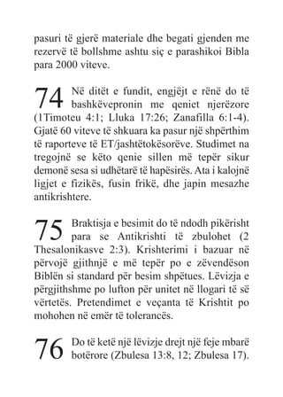 pasuri të gjerë materiale dhe begati gjenden me
rezervë të bollshme ashtu siç e parashikoi Bibla
para 2000 viteve.
74 Në ditët e fundit, engjëjt e rënë do të
bashkëvepronin me qeniet njerëzore
(1Timoteu 4:1; Lluka 17:26; Zanafilla 6:1-4).
Gjatë 60 viteve të shkuara ka pasur një shpërthim
të raporteve të ET/jashtëtokësorëve. Studimet na
tregojnë se këto qenie sillen më tepër sikur
demonë sesa si udhëtarë të hapësirës.Ata i kalojnë
ligjet e fizikës, fusin frikë, dhe japin mesazhe
antikrishtere.
75 Braktisja e besimit do të ndodh pikërisht
para se Antikrishti të zbulohet (2
Thesalonikasve 2:3). Krishterimi i bazuar në
përvojë gjithnjë e më tepër po e zëvendëson
Biblën si standard për besim shpëtues. Lëvizja e
përgjithshme po lufton për unitet në llogari të së
vërtetës. Pretendimet e veçanta të Krishtit po
mohohen në emër të tolerancës.
76 Do të ketë një lëvizje drejt një feje mbarë
botërore (Zbulesa 13:8, 12; Zbulesa 17).
 