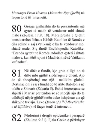 Messages From Heaven (Mesazhe Nga Qielli) në
faqen tonë të internetit.
80 Gruaja gjithashtu do ta prezantonte një
qytet të madh të vendosur mbi shtatë
male (Zbulesa 17:9, 18). Mbretëresha e Qiellit
konsiderohet Nëna e Kishës Katolike të Romës e
cila selinë e saj (Vatikani) e ka të vendosur mbi
shtatë male. Siç thotë Enciklopedia Katolike:
“Brenda qytetit të Romës, ndodhet qyteti i shtatë
maleve, ku i tërë rajoni i Madhështisë së Vatikanit
kufizohet”.
81 Në ditët e fundit, kjo grua e ligë do të
dilte mbi gjithë sipërfaqen e dheut. Ajo
do të shoqërohej me një mallkim global.
Destinacioni i saj i fundit do të ishte Babilonia në
tokën e Shinarit (Zakaria 5). Është interesante se
shpirti i Marisë pretendon se së shpejti ajo do të
udhëtojë nëpër gjithë botën duke i shpëtuar ata që
shikojnë tek ajo. Lexo Queen of All (Mbretëresha
e të Gjithëve) në faqen tonë të internetit.
82 Përdorimi i drogës epidemike i paraparë
(Zbulesa 9:21). Fjala Greke e përkthyer
 