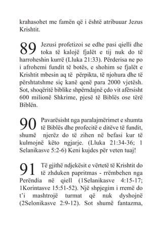 krahasohet me famën që i është atribuuar Jezus
Krishtit.
89 Jezusi profetizoi se edhe pasi qielli dhe
toka të kalojë fjalët e tij nuk do të
harroheshin kurrë (Lluka 21:33). Përderisa ne po
i afrohemi fundit të botës, e shohim se fjalët e
Krishtit mbesin aq të përpikta, të njohura dhe të
përshtatshme siç kanë qenë para 2000 vjetësh.
Sot, shoqëritë biblike shpërndajnë çdo vit afërsisht
600 milionë Shkrime, pjesë të Biblës ose tërë
Biblën.
90 Pavarësisht nga paralajmërimet e shumta
të Biblës dhe profecitë e ditëve të fundit,
shumë njerëz do të zihen në befasi kur të
kulmojnë këto ngjarje. (Lluka 21:34-36; 1
Selanikasve 5:2-6) Keni kujdes për veten tuaj!
91 Të gjithë ndjekësit e vërtetë të Krishtit do
të zhduken papritmas - rrëmbehen nga
Perëndia në qiell (1Selanikasve 4:15-17;
1Korintasve 15:51-52). Një shpjegim i rremë do
t’i mashtrojë turmat që nuk dyshojnë
(2Selonikasve 2:9-12). Sot shumë fantazma,
 