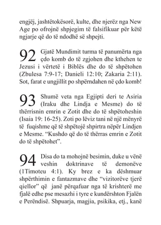 engjëj, jashtëtokësorë, kulte, dhe njerëz nga New
Age po ofrojnë shpjegim të falsifikuar për këtë
ngjarje që do të ndodhë së shpejti.
92 Gjatë Mundimit turma të panumërta nga
çdo komb do të zgjohen dhe kthehen te
Jezusi i vërtetë i Biblës dhe do të shpëtohen
(Zbulesa 7:9-17; Danieli 12:10; Zakaria 2:11).
Sot, farat e ungjillit po shpërndahen në çdo komb!
93 Shumë veta nga Egjipti deri te Asiria
(Iraku dhe Lindja e Mesme) do të
thërrisnin emrin e Zotit dhe do të shpëtoheshin
(Isaia 19: 16-25). Zoti po lëviz tani në një mënyrë
të fuqishme që të shpëtojë shpirtra nëpër Lindjen
e Mesme. “Kushdo që do të thërras emrin e Zotit
do të shpëtohet”.
94 Disa do ta mohojnë besimin, duke u vënë
veshin doktrinave të demonëve
(1Timoteu 4:1). Ky brez e ka dëshmuar
shpërthimin e fantazmave dhe “vizitorëve tjerë
qiellor” që janë përqafuar nga të krishterë me
fjalë edhe pse mesazhi i tyre e kundërshton Fjalën
e Perëndisë. Shpuarja, magjia, psikika, etj., kanë
 