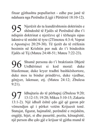 fituar gjithashtu popullaritet - edhe pse janë të
ndaluara nga Perëndia (Ligji i Përtërirë 18:10-12).
95 Njerëzit do ta kundërshtonin doktrinën e
shëndoshë të Fjalës së Perëndisë dhe t’i
ndiqnin doktrinat e njerëzve që i tërheqin sipas
lakmive të mishti të tyre (2Timoteu 4:3-4; Veprat
e Apostujve 20:29-30). Të tjerët do të rrëfenin
besimin në Krishtin por nuk do t’i bindeshin
Fjalës së Tij (Mateu 24:48-51; Mateu 7:22-23).
96 Shumë persona do t’i braktisnin Dhjetë
Urdhërimet si kod moral: duke
blasfemuar, duke kryer tradhti bashkëshortore,
duke mos iu bindur prindërve, duke vjedhur,
gënjyer, lakmuar, etj. (Mateu 24:12; Zbulesa
9:21).
97 Idhujtaria do të përhapej (Zbulesa 9:20;
13:12-15; 19:20; Mikea 5:10-15; Zakaria
13:1-2). Një idhull është çdo gjë që garon për
vëmendjen që i përket vetëm Krijuesit tonë.
Statujat, figurat, hajmalitë, perënditë e rrejshëm,
engjëjt, hijet, si dhe pasuritë, pozita, kënaqësitë,
një person dhe çdo gjë e krijuar të gjitha mund të
 
