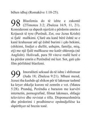 bëhen idhuj (Romakëve 1:18-25).
98 Blasfemia do të ishte e zakontë
(2Timoteu 3:2; Zbulesa 16:9, 11, 21).
Konsideroni sa shpesh njerëzit e përdorin emrin e
Krijuesit të tyre (Perëndi, Zot, ose Jezus Krisht)
si fjalë mallkimi. Çfarë ata kanë bërë është se e
kanë krahasuar atë që është burimi i çdo bekimi,
(shikimi, lindjet e diellit, ushqim, familje, miq,
etj) me një fjalë mallkuese me katër shkronja (në
Anglisht). Holivudi, para 50 viteve rrallë herë e
ka përdor emrin e Perëndisë më kot. Sot, gati çdo
film përfshinë blasfemi.
99 Imoraliteti seksual do të ishte i shfrenuar
(Juda 18; Zbulesa 9:21). Mbani mend,
Jezusi tha kushdo që shikon për të lakmuar tashmë
ka kryer shkelje kurore në zemrën e vet. (Mateu
5:28). Prandaj, Perëndia e barazon me kurvëri
internetin, pornografinë, filmat lakmues, shfaqje
televizive dhe revistat e tilla. Disponueshmëria
dhe përdorimi i prodhimeve epshndjellëse ka
shpërthyer në brezin tonë.
 