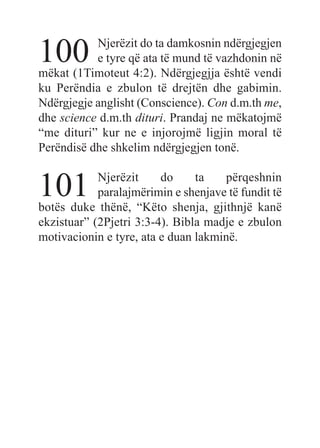 100 Njerëzit do ta damkosnin ndërgjegjen
e tyre që ata të mund të vazhdonin në
mëkat (1Timoteut 4:2). Ndërgjegjja është vendi
ku Perëndia e zbulon të drejtën dhe gabimin.
Ndërgjegje anglisht (Conscience). Con d.m.th me,
dhe science d.m.th dituri. Prandaj ne mëkatojmë
“me dituri” kur ne e injorojmë ligjin moral të
Perëndisë dhe shkelim ndërgjegjen tonë.
101 Njerëzit do ta përqeshnin
paralajmërimin e shenjave të fundit të
botës duke thënë, “Këto shenja, gjithnjë kanë
ekzistuar” (2Pjetri 3:3-4). Bibla madje e zbulon
motivacionin e tyre, ata e duan lakminë.
 