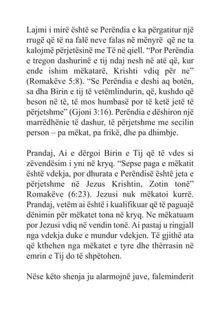 Lajmi i mirë është se Perëndia e ka përgatitur një
rrugë që të na falë neve falas në mënyrë që ne ta
kalojmë përjetësinë me Të në qiell. “Por Perëndia
e tregon dashurinë e tij ndaj nesh në atë që, kur
ende ishim mëkatarë, Krishti vdiq për ne”
(Romakëve 5:8). “Se Perëndia e deshi aq botën,
sa dha Birin e tij të vetëmlindurin, që, kushdo që
beson në të, të mos humbasë por të ketë jetë të
përjetshme” (Gjoni 3:16). Perëndia e dëshiron një
marrëdhënie të dashur, të përjetshme me secilin
person – pa mëkat, pa frikë, dhe pa dhimbje.
Prandaj, Ai e dërgoi Birin e Tij që të vdes si
zëvendësim i yni në kryq. “Sepse paga e mëkatit
është vdekja, por dhurata e Perëndisë është jeta e
përjetshme në Jezus Krishtin, Zotin tonë”
Romakëve (6:23). Jezusi nuk mëkatoi kurrë.
Prandaj, vetëm ai është i kualifikuar që të paguajë
dënimin për mëkatet tona në kryq. Ne mëkatuam
por Jezusi vdiq në vendin tonë. Ai pastaj u ringjall
nga vdekja duke e mundur vdekjen. Të gjithë ata
që kthehen nga mëkatet e tyre dhe thërrasin në
emrin e Tij do të shpëtohen.
Nëse këto shenja ju alarmojnë juve, faleminderit
 