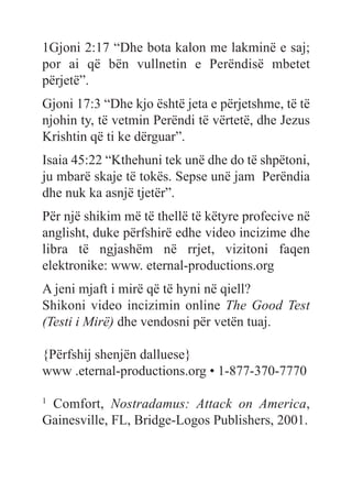 1Gjoni 2:17 “Dhe bota kalon me lakminë e saj;
por ai që bën vullnetin e Perëndisë mbetet
përjetë”.
Gjoni 17:3 “Dhe kjo është jeta e përjetshme, të të
njohin ty, të vetmin Perëndi të vërtetë, dhe Jezus
Krishtin që ti ke dërguar”.
Isaia 45:22 “Kthehuni tek unë dhe do të shpëtoni,
ju mbarë skaje të tokës. Sepse unë jam Perëndia
dhe nuk ka asnjë tjetër”.
Për një shikim më të thellë të këtyre profecive në
anglisht, duke përfshirë edhe video incizime dhe
libra të ngjashëm në rrjet, vizitoni faqen
elektronike: www. eternal-productions.org
A jeni mjaft i mirë që të hyni në qiell?
Shikoni video incizimin online The Good Test
(Testi i Mirë) dhe vendosni për vetën tuaj.
{Përfshij shenjën dalluese}
www .eternal-productions.org • 1-877-370-7770
1
Comfort, Nostradamus: Attack on America,
Gainesville, FL, Bridge-Logos Publishers, 2001.
 