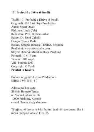 101 Profecitë e ditëve të fundit
Titulli: 101 Profecitë e Ditëve të Fundit
Origjinali: 101 Last Days Prophecies
Autor: Stuart Olyott
Përktheu: Lirak Çelaj
Redaktore: Prof. Blerina Jashari
Editor: Dr. Femi Cakolli
Design: Tomor Rudi
Botues: Shtëpia Botuese TENDA, Prishtinë
Realizimi: www.pikastudio.com
Shtypi: Dinor & MultiGraphics, Prishtinë
Formati: 10 x 14 cm.
Tirazhi: 1000 copë
Viti i botimit 2007
Copyright: © Tenda
Printed in Kosova
Botuesi origjinal: Eternal Productions
ISBN: 0-9717561-4-7
Adresa për kontakte:
Shtëpia Botuese Tenda
rr. Nazim Gafurri nr. 66
10000 Prishtinë, Kosovë
e-mail: Tenda_al@yahoo.com
Të gjitha të drejtat e këtij botimi janë të rezervuara dhe i
mban Shtëpia Botuese TENDA.
 
