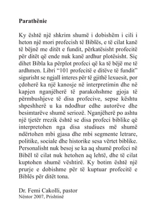 Parathënie
Ky është një shkrim shumë i dobishëm i cili i
heton një mori profecish të Biblës, e të cilat kanë
të bëjnë me ditët e fundit, përkatësisht profecitë
për ditët që ende nuk kanë ardhur plotësisht. Siç
dihet Bibla ka përplot profeci që ka të bëjë me të
ardhmen. Libri “101 profecitë e ditëve të fundit”
sigurisht se ngjall interes për të gjithë lexuesit, por
çdoherë ka një kanosje në interpretimin dhe në
kapjen nganjëherë të parakohshme gjoja të
përmbushjeve të disa profecive, sepse kështu
shpeshherë u ka ndodhur edhe autorëve dhe
besimtarëve shumë seriozë. Nganjëherë po ashtu
një tjetër rrezik është se disa profeci biblike që
interpretohen nga disa studiues më shumë
ndërtohen mbi gjasa dhe mbi segmente letrare,
politike, sociale dhe historike sesa vërtet biblike.
Personalisht nuk besoj se ka aq shumë profeci në
Bibël të cilat nuk hetohen aq lehtë, dhe të cilat
kuptohen shumë vështirë. Ky botim është një
prurje e dobishme për të kuptuar profecitë e
Biblës për ditët tona.
Dr. Femi Cakolli, pastor
Nëntor 2007, Prishtinë
 