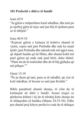 101 Profecitë e ditëve të fundit
Isaia 42:9
“Ja gjërat e mëparshme kanë ndodhur, dhe tani po
ju njoftoj gjëra të reja; unë jua bëj të njohura para
se të mbijnë.”
Isaia 46:9-10
“Kujtoni gjërat e kaluara të kohëve shumë të
vjetra, sepse unë jam Perëndia dhe nuk ka asnjë
tjetër; jam Perëndia dhe askush nuk më ngjet mua,
që shpall fundin që në fillim, dhe shumë kohë më
parë gjërat që ende nuk janë bërë, duke thënë:
“Plani im do të realizohet dhe do të bëj gjithçka që
më pëlqen.””
Gjoni 13:19
“Po ju them që tani, para se të ndodhë, që, kur të
ketë ndodhur, të besoni se unë jam Krishti.”
Bibla parathotë shumë shenja, të cilat do të
kulmojnë në ditët e fundit. Jezusi tregoi se
përderisa kthimi i tij do të afrohej këto shenja do
të shfaqeshin së bashku (Mateu 24:33-34). Edhe
pse shumë prej këtyre profecive nuk do të shfaqen
 
