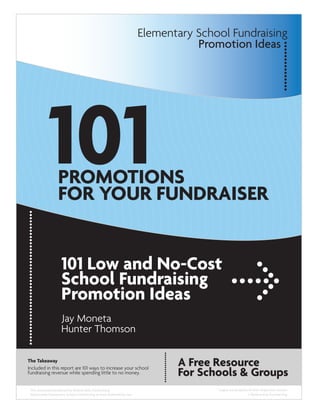 Elementary School Fundraising
                                                                              Promotion Ideas




            101   PROMOTIONS
                  FOR YOUR FUNDRAISER


                    101 Low and No-Cost
                    School Fundraising
                    Promotion Ideas
                    Jay Moneta
                    Hunter Thomson

The Takeaway
                                                                          A Free Resource
                                                                          For Schools & Groups
Included in this report are 101 ways to increase your school
fundraising revenue while spending little to no money.


 This document produced by Believe Kids Fundraising                               *Logos are property of their respective owners
 Nationwide Elementary School Fundraising at www.BelieveKids.com                                     © Believe Kids Fundraising
 