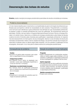 Desoneração das bolsas de estudos
                                                                                                      69
Ementa: propõe a isenção de encargos previdenciários para bolsas de estudos concedidas por empresas.


 Problema (irracionalidade)
Um dos maiores desafios para o crescimento e a competitividade do país é a formação de profissionais qua-
lificados para acompanhar e atender às necessidades do setor produtivo. Frequentemente, as empresas,
como forma de suprir deficiências e gerar profissionais mais alinhados às suas necessidades profissionais,
se dispõem a pagar ou subsidiar parcialmente tais cursos de qualificação. Tal comportamento deveria ser
estimulado. Contudo, a lei que instituiu o Programa Nacional de Acesso ao Ensino Técnico e Emprego (Pro-
natec), em sentido inverso, determinou a incidência de encargos previdenciários sobre bolsas de estudos
e planos de ensino fornecidos pelas empresas para qualificação e capacitação profissional, em especial,
mas não exclusivamente, de nível superior, de seus empregados. Apenas no caso de bolsas de estudo para
nível básico (fundamental e médio) e técnico (espécie tecnólogo), a lei permite a isenção dos encargos pre-
videnciários incidentes sobre os valores pagos pelas empresas, a fim de subsidiar a qualificação de seus
empregados. Ainda assim, há um teto para os valores isentos de contribuições previdenciárias.


 Consequências do problema                              Solução do problema e suas implicações

 Custos                                                 Proposta
•Aumento de gastos pelas empresas caso subsi-          •Isentar expressamente de contribuições previden-
 diem a capacitação de seus empregados.                 ciárias os valores pagos pelas empresas, a fim de
                                                        subsidiar a qualificação e capacitação profissionais
 Insegurança jurídica                                   de seus empregados em qualquer nível de ensino.
•Há aspectos pouco claros na legislação (por
 exemplo, cursos para habilitações específicas e        Ganho esperado
 cursos de idiomas in company).                        •Formação de mão de obra qualificada necessária
                                                        ao desenvolvimento econômico do país. Aumento
 Restrições à produtividade/inovação                    da oferta, pelas empresas, de bolsas de estudos
•Os menores níveis de qualificação profissional         e outros subsídios para atualização, qualificação
 são um obstáculo ao crescimento da produtivida-        e capacitação profissionais.
 de e à inovação.
                                                        Medida necessária/instrumento
 Outras                                                •Projeto de lei ordinária.
•Desestímulo à concessão de subsídios para for-
 mação de pessoal qualificado.




101 PROPOSTAS PARA MODERNIZAÇÃO TRABALHISTA - CNI                                                        99
 