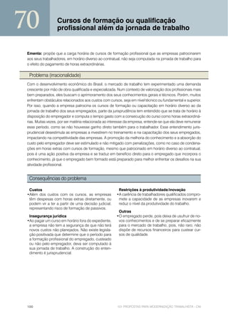 70                 Cursos de formação ou qualificação
                   profissional além da jornada de trabalho


 Ementa: propõe que a carga horária de cursos de formação profissional que as empresas patrocinarem
 aos seus trabalhadores, em horário diverso ao contratual, não seja computada na jornada de trabalho para
 o efeito do pagamento de horas extraordinárias.

  Problema (irracionalidade)
 Com o desenvolvimento econômico do Brasil, o mercado de trabalho tem experimentado uma demanda
 crescente por mão de obra qualificada e especializada. Num contexto de valorização dos profissionais mais
 bem preparados, eles buscam o aprimoramento dos seus conhecimentos gerais e técnicos. Porém, muitos
 enfrentam obstáculos relacionados aos custos com cursos, seja em nível técnico ou fundamental e superior.
 Por isso, quando a empresa patrocina os cursos de formação ou capacitação em horário diverso ao da
 jornada de trabalho dos seus empregados, parte da jurisprudência tem entendido que se trata de horário à
 disposição do empregador e computa o tempo gasto com a consecução do curso como horas extraordiná-
 rias. Muitas vezes, por ser matéria relacionada ao interesse da empresa, entende-se que ela deve remunerar
 esse período, como se não houvesse ganho direto também para o trabalhador. Esse entendimento juris-
 prudencial desestimula as empresas a investirem no treinamento e na capacitação dos seus empregados,
 impactando na competitividade das empresas. A promoção da melhoria do conhecimento e a absorção do
 custo pelo empregador deve ser estimulado e não mitigado com penalizações, como no caso de condena-
 ções em horas extras com cursos de formação, mesmo que patrocinado em horário diverso ao contratual,
 pois é uma ação positiva da empresa e se traduz em benefício direto para o empregado que incorpora o
 conhecimento, já que o empregado bem formado está preparado para melhor enfrentar os desafios na sua
 atividade profissional.


  Consequências do problema

  Custos                                                Restrições à produtividade/inovação
 •Além dos custos com os cursos, as empresas           •A carência de trabalhadores qualificados compro-
  têm despesas com horas extras diretamente, ou         mete a capacidade de as empresas inovarem e
  podem vir a ter a partir de uma decisão judicial,     reduz o nível da produtividade do trabalho.
  representando risco de formação de passivos.
                                                        Outras
  Insegurança jurídica                                 •O empregado perde, pois deixa de usufruir de no-
 •Ao pagar um curso em horário fora do expediente,      vos conhecimentos e de se preparar eficazmente
  a empresa não tem a segurança de que não terá         para o mercado de trabalho, pois, não raro, não
  novos custos não planejados. Não existe legisla-      dispõe de recursos financeiros para custear cur-
  ção positivada que determine que o período para       sos de qualidade.
  a formação profissional do empregado, custeado
  ou não pelo empregador, deva ser computado à
  sua jornada de trabalho. A construção do enten-
  dimento é jurisprudencial.




 100                                                    101 PROPOSTAS PARA MODERNIZAÇÃO TRABALHISTA - CNI
 