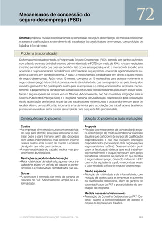Mecanismos de concessão do
seguro-desemprego (PSD)                                                                              72
Ementa: propõe a revisão dos mecanismos de concessão do seguro-desemprego, de modo a condicionar
o acesso à qualificação e ao atendimento do trabalhador às possibilidades de emprego, com proibição de
trabalhar informalmente.

 Problema (irracionalidade)
Da forma como está desenhado, o Programa do Seguro-Desemprego (PSD), somado aos ganhos auferidos
com o fim do contrato de trabalho (aviso prévio indenizado e FGTS com multa de 40%), cria um verdadeiro
incentivo ao trabalhador que quer ser demitido. Isto ocorre em especial quando o mercado de trabalho está
aquecido e há possibilidades de trabalho na informalidade, o que permite uma renda significativamente su-
perior a que teria em condições normal. A cada 12 meses formais, o trabalhador tem direito a quatro meses
de seguro-desemprego. Após novos 12 meses, completa os 16 necessários para acessar novamente o
seguro-desemprego. Isto contribui para o aumento da rotatividade, que causa prejuízos ao país, tanto pelos
elevados gastos do FAT, quanto pelos custos para as empresas e o enfraquecimento dos sindicatos. Recen-
temente, o pagamento foi condicionado à matrícula em cursos profissionalizantes para quem estiver solici-
tando o seguro apenas na terceira vez em 10 anos. Adicionalmente, não há uma efetiva integração entre o
Sistema Público de Emprego (Sine) e o Programa Nacional de Qualificação, responsáveis pela recolocação
e pela qualificação profissional, o que faz que trabalhadores iniciem cursos e os abandonem sem parar de
receber. Assim, uma política tão importante e fundamental para a proteção dos trabalhadores brasileiros
precisa ser revisada e, se for o caso, até ampliada para os que de fato precisam dela.


 Consequências do problema                               Solução do problema e suas implicações

 Custos                                                  Proposta
•As empresas têm elevado custo com a rotativida-        •Revisão dos mecanismos de concessão do segu-
 de, seja para demitir, seja para selecionar e con-      ro-desemprego, de modo a condicionar o acesso
 tratar outro e para treiná-lo, além das despesas        àqueles que participem de cursos de qualificação
 com verbas indenizatórias, mas preferem incorrer        disponibilizados e que não neguem empregos
 nesses custos ante o risco de manter o contrato         disponibilizados (por exemplo, três negativas para
 de alguém que não quer continuar.                       vagas existentes no Sine). Deve-se também punir
•A maior rotatividade do trabalho implica mais pro-      quem a fiscalização detecta que está trabalhan-
 cedimentos burocráticos.                                do informalmente e os que ingressam com ações
                                                         trabalhistas referentes ao período em que recebia
 Restrições à produtividade/inovação                     o seguro-desemprego, devendo indenizar o FAT
•Maior rotatividade do trabalho faz que os novos tra-    com multa equivalente a pelo menos duas vezes
 balhadores levem um período até adquirir os conhe-      o valor recebido a título de seguro-desemprego.
 cimentos e a produtividade do trabalhador que saiu.
                                                         Ganho esperado
 Outras                                                 •Redução da rotatividade e da informalidade, com
•A sociedade é onerada por meio da sangria de            redução de custos para as empresas e aumento
 recursos do FAT. Adicionalmente, amplia-se a in-        da qualificação profissional, além de ganhos de
 formalidade.                                            sustentabilidade do FAT e possibilidades de am-
                                                         pliação do programa.

                                                         Medida necessária/instrumento
                                                        •Resolução do Conselho Deliberativo do FAT (Co-
                                                         defat) quanto à condicionalidade de acesso e
                                                         projeto de lei para punir fraudes.




101 PROPOSTAS PARA MODERNIZAÇÃO TRABALHISTA - CNI                                                      103
 