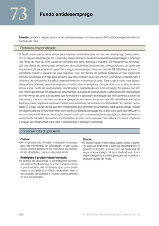 73                 Fundo antidesemprego



 Ementa: propõe a criação de um fundo antidesemprego, com recursos do FAT, utilizado especialmente em
 contexto de crise.

  Problema (irracionalidade)
 O Brasil possui vários mecanismos para amparar os trabalhadores no caso de desemprego (aviso prévio,
 FGTS, seguro-desemprego etc.), mas não possui nenhum mecanismo específico para proteger o emprego
 nas horas de crise ou forte queda de demanda por bens, serviços e trabalho. Os mecanismos de mitiga-
 ção dos efeitos do desemprego demandam altos dispêndios por parte dos cofres públicos e por parte das
 empresas e da sociedade em geral. Só o seguro-desemprego consome mais de R$ 20 bilhões por ano. É
 importante reduzir o impacto de uma dispensa, mas, em termos de políticas públicas, é mais importante
 formular estratégias corretas para prevenir que elas ocorram (que não onerem a empresa e mantenham a
 dinâmica do mercado de trabalho), especialmente em momentos de crise. Para o país é muito mais barato,
 adequado e produtivo ajudar a empresa a manter seus empregados, do que arcar com custos de assis-
 tência social, perda de produtividade, recolocação e readaptação em outro emprego. Os países que têm
 tido menos problemas em relação ao desemprego, à queda de produtividade e dificuldade de recuperação
 em momentos de crise são aqueles que formularam e aplicaram estratégias que efetivamente auxiliam as
 empresas a manter o vínculo com seus empregados, ao mesmo tempo em que dão assistência aos traba-
 lhadores para compensar eventuais perdas remuneratórias necessárias à continuidade do contrato de tra-
 balho. É o caso da Alemanha, que tem mecanismos que permitem às empresas, entre outras coisas, reduzir
 jornadas e salários temporariamente, com auxílio do Estado para pagá-los, e, por outro lado, que reduzem o
 impacto aos trabalhadores da redução salarial, tendo por contraprestação a obrigação de desenvolver pro-
 visoriamente trabalhos necessários à sociedade e ao país, como serviços comunitários. Em suma, impõe-se
 a criação de mecanismos para inibir o desemprego e proteger o emprego.


  Consequências do problema

  Custos                                                Outras
 •As empresas são levadas a despedir emprega-          •O quadro atual impõe altos custos para o gover-
  dos nos momentos de dificuldade, o que custa          no, para as empresas e para os trabalhadores. O
  muito, recontratando-os no momento da retoma-         governo é forçado a arcar com as despesas do
  da de atividades, o que custa mais ainda.             seguro-desemprego. Já os trabalhadores, ficam
                                                        desempregados e sofrem períodos de incerteza e
  Restrições à produtividade/inovação                   possível queda de renda.
 •A prática de dispensas e contratações sucessi-
  vas para enfrentar horas de crise conspira contra
  a produtividade das empresas que, para poder
  inovar e competir com êxito, necessitam reter o
  seu quadro de pessoal e investir continuamente
  na sua capacitação.




 104                                                    101 PROPOSTAS PARA MODERNIZAÇÃO TRABALHISTA - CNI
 