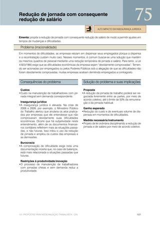 Redução de jornada com consequente
redução de salário                                                                                 75
                                                                  ALTO IMPACTO EM INSEGURANÇA JURÍDICA


Ementa: propõe a redução de jornada com consequente redução de salário de modo a permitir ajustes em
tempos de mudanças e dificuldades.

 Problema (irracionalidade)
Em momentos de dificuldades, as empresas relutam em dispensar seus empregados porque a dispensa
e a recontratação custam muito caro. Nesses momentos, é comum buscar-se uma solução que mantém
os mesmos quadros de pessoal mediante uma redução temporária de jornada e salário. Para tanto, a Lei
4.923/1965 exige que as dificuldades econômicas da empresa sejam “devidamente comprovadas”. Temen-
do ser acionadas por empregados ou pelos Poderes Públicos sob a alegação de que as dificuldades não
foram devidamente comprovadas, muitas empresas acabam demitindo empregados a contragosto.


 Consequências do problema                            Solução do problema e suas implicações

 Custos                                               Proposta
•Custo na manutenção de trabalhadores com jor-       •A redução da jornada de trabalho poderá ser ne-
 nada integral sem demanda correspondente.            gociada livremente entre as partes, por meio de
                                                      acordo coletivo, até o limite de 50% da remunera-
 Insegurança jurídica                                 ção e da jornada habitual.
•A insegurança jurídica é elevada. Na crise de
 2008 e 2009, por exemplo, o Ministério Público       Ganho esperado
 do Trabalho alertou que anularia os atos pratica-   •Redução do custo e de eventuais volume de dis-
 dos por empresas que ele entendesse que não          pensas em momentos de dificuldades.
 comprovaram devidamente suas dificuldades
 econômicas. Ocorre que há subjetividade neste        Medida necessária/instrumento
 entendimento, além de os documentos financei-       •Projeto de lei ordinária disciplinando a redução de
 ros contábeis refletirem mais as situações passa-    jornada e de salário por meio de acordo coletivo.
 das, e não futuras. Isso inibiu o uso da redução
 de jornada e ampliou os custos das empresas e
 as demissões.

 Burocracia
•A comprovação de dificuldade exige toda uma
 documentação incerta que, no caso de balanços,
 está mais relacionada a situações passadas que
 futuras.

 Restrições à produtividade/inovação
•O processo de manutenção de trabalhadores
 com jornadas cheias e sem demanda reduz a
 produtividade.




101 PROPOSTAS PARA MODERNIZAÇÃO TRABALHISTA - CNI                                                    107
 