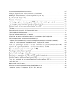 Investimentos em formação profissional................................................................................................ 106
Redução de jornada com consequente redução de salário.................................................................. 107
Modulação dos efeitos na revisão da jurisprudência (súmulas) .......................................................... 108
Questionamento das súmulas................................................................................................................ 110
Rescisão Consensual............................................................................................................................. 111
Homologação opcional de rescisão para MPEs e de profissionais de grau superior.......................... 112
Homologação de acordos trabalhistas (jurisdição voluntária).............................................................. 113
                                                           .
Obrigatoriedade da Comissão de Conciliação Prévia (CCP)................................................................ 114
Arbitragem.............................................................................................................................................. 115
          .
Transparência e registro de audiências trabalhistas.............................................................................. 116
Fundo para honorários periciais............................................................................................................. 117
Penhora on-line em execuções trabalhistas........................................................................................... 118
Priorização de penhora de bens em execução provisória de ação trabalhista..................................... 119
Não comparecimento de reclamante em audiência.............................................................................. 120
Depósito prévio para interposição de recursos perante a Justiça do Trabalho para MPEs. ................ 121
                                                                                     .
Cartilha de direitos e deveres das empresas nas inspeções do trabalho............................................ 122
Prazo para apresentação de defesa e recursos administrativos e para recolhimento das multas. ..... 123
                                                                                           .
Conselho de julgamento de defesas e recursos administrativos do MTE. ........................................... 124
                                                                   .
Consulta às ordens de serviço de inspeção do MTE............................................................................ 125
                                                .
Fiscalização do trabalho acompanhada................................................................................................ 126
Dupla visita da fiscalização do trabalho................................................................................................. 127
Conflitos entre as atuações do MTE e do MPT na ação fiscalizatória................................................... 128
Certidão Negativa de Débitos Trabalhistas (CNDT)............................................................................... 129
Prazo para devolução da Carteira de Trabalho e Previdência Social (CTPS). ...................................... 130
                                                                        .
Ponto eletrônico...................................................................................................................................... 131
Vale-transporte em dinheiro.................................................................................................................... 132
Informações de recolhimentos para o trabalhador ao INSS.................................................................. 133
Carteira de Trabalho e Previdência Social (CTPS) eletrônica. ............................................................... 134
                                                           .
 