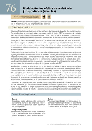76                  Modulação dos efeitos na revisão da
                    jurisprudência (súmulas)
       ALTO IMPACTO EM INSEGURANÇA JURÍDICA
                    ALTO IMPACTO ECONÔMICO


 Ementa: propõe que as revisões de jurisprudência realizadas pelo TST em suas súmulas contenham sem-
 pre os efeitos modulares, não atingindo situações pretéritas.

  Problema (irracionalidade)
 A jurisprudência é a interpretação que os tribunais fazem das leis quando da análise dos casos concretos.
 É a decisão reiterada dos tribunais sobre determinada matéria de direito. O TST tem como função institucio-
 nal a uniformização da jurisprudência trabalhista e o faz por meio da edição de súmulas, que sintetizam o
 pensamento predominante sobre as matérias que foram objeto de amplas discussões por seus membros.
 Mas a jurisprudência não é estanque; ela sofre modificações no todo ou em parte, em razão do dinamismo
 das próprias relações de trabalho e do contexto jurídico-temporal em que elas são construídas. Ocorre que
 uma simples alteração em determinada súmula produz reflexos em toda a sociedade, pois, mesmo não
 tendo o caráter vinculante, representam um vetor orientativo para as decisões do Poder Judiciário, em todas
 as suas instâncias.
 De forma geral, ao editar uma súmula, é como se o tribunal dissesse que a correta interpretação dos marcos
 legais vigentes fosse de determinada forma. Se estiver em contradição com o que vem sendo adotado, as
 empresas ficam sujeitas a ações trabalhistas que podem reclamar as diferenças dos últimos cinco anos
 (tempo da prescrição trabalhista). É como se ocorresse uma mudança nas regras do passado. Essa forma-
 ção de passivo é desastrosa para as empresas e traz muita insegurança jurídica ao ambiente de negócios.
 Isto vem ocorrendo com a edição ou alteração de diversas súmulas pelo TST.
 A modulação dos efeitos de uma decisão judicial tem previsão na legislação vigente, a partir de uma facul-
 dade atribuída por lei às decisões proferidas pelo Supremo Tribunal Federal nas declarações de inconsti-
 tucionalidade das leis ou de atos normativos (Lei 9.868/1999), conforme se depreende do texto do artigo
 27, que dispõe que “ao declarar a inconstitucionalidade de lei ou ato normativo, e tendo em vista razões de
 segurança jurídica ou de excepcional interesse social, poderá o Supremo Tribunal Federal, por maioria de
 dois terços de seus membros, restringir os efeitos daquela declaração ou decidir que ela só tenha eficácia
 a partir de seu trânsito em julgado ou de outro momento que venha a ser fixado”.
 Este cenário de insegurança pode ser refreado com a mudança de paradigma hoje existente em nossos
 tribunais trabalhistas, por meio da restrição ou modulação dos efeitos, a partir da data da alteração das sú-
 mulas, ou seja, adotando-se sempre os efeitos ex nunc, que não retroagem, de forma a preservar o equilíbrio
 e pacificação das relações de trabalho e a segurança jurídica das interpretações emanadas dos tribunais.


  Consequências do problema

  Custos                                                  Outras
 •Geração de custos adicionais não previstos no          •A insegurança jurídica por eventuais passivos tra-
  planejamento financeiro das empresas, relacio-          balhistas impacta na produção e no crescimento
  nados a exercícios passados, pagos a partir de          das empresas nacionais, bem como desestimula
  processos judiciais.                                    os investimentos de empresas estrangeiras.

  Insegurança jurídica
 •As revisões jurisprudenciais trazem insegurança
  jurídica quanto à sua aplicação ao passado, o que
  gera um passivo incalculável para as empresas.




 108                                                     101 PROPOSTAS PARA MODERNIZAÇÃO TRABALHISTA - CNI
 